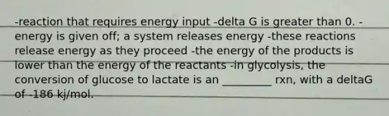 -reaction that requires energy input -delta G is greater than 0. -energy is given off; a system releases energy -these reactions release energy as they proceed -the energy of the products is lower than the energy of the reactants -in glycolysis, the conversion of glucose to lactate is an _________ rxn, with a deltaG of -186 kj/mol.