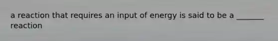 a reaction that requires an input of energy is said to be a _______ reaction