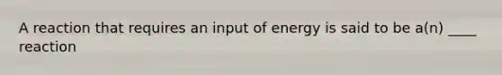 A reaction that requires an input of energy is said to be a(n) ____ reaction