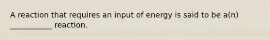 A reaction that requires an input of energy is said to be a(n) ___________ reaction.