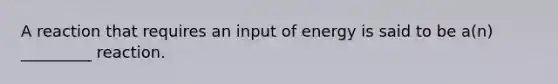 A reaction that requires an input of energy is said to be a(n) _________ reaction.