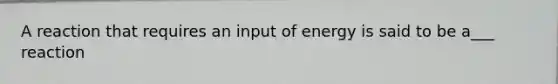 A reaction that requires an input of energy is said to be a___ reaction