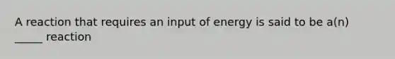 A reaction that requires an input of energy is said to be a(n) _____ reaction