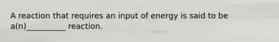 A reaction that requires an input of energy is said to be a(n)__________ reaction.