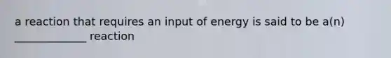 a reaction that requires an input of energy is said to be a(n) _____________ reaction