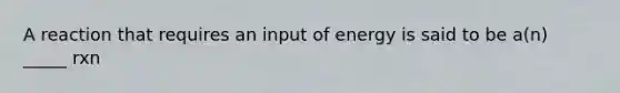 A reaction that requires an input of energy is said to be a(n) _____ rxn