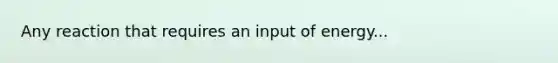 Any reaction that requires an input of energy...