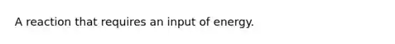 A reaction that requires an input of energy.