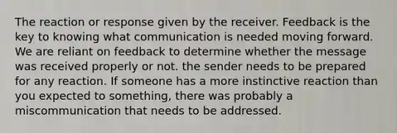 The reaction or response given by the receiver. Feedback is the key to knowing what communication is needed moving forward. We are reliant on feedback to determine whether the message was received properly or not. the sender needs to be prepared for any reaction. If someone has a more instinctive reaction than you expected to something, there was probably a miscommunication that needs to be addressed.