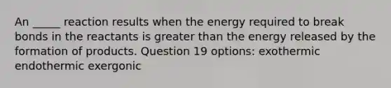 An _____ reaction results when the energy required to break bonds in the reactants is greater than the energy released by the formation of products. Question 19 options: exothermic endothermic exergonic