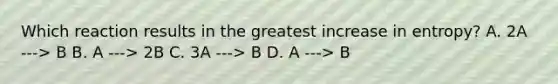 Which reaction results in the greatest increase in entropy? A. 2A ---> B B. A ---> 2B C. 3A ---> B D. A ---> B