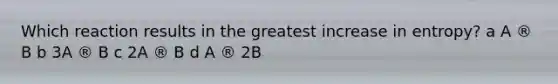 Which reaction results in the greatest increase in entropy? a A ® B b 3A ® B c 2A ® B d A ® 2B