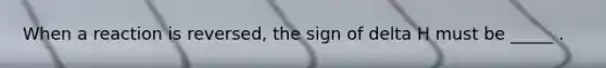 When a reaction is reversed, the sign of delta H must be _____ .