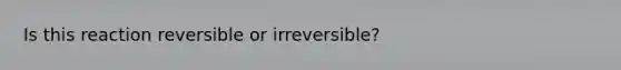 Is this reaction reversible or irreversible?