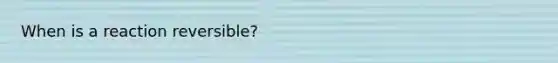 When is a reaction reversible?