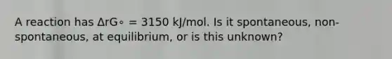 A reaction has ΔrG∘ = 3150 kJ/mol. Is it spontaneous, non-spontaneous, at equilibrium, or is this unknown?