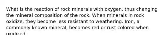 What is the reaction of rock minerals with oxygen, thus changing the mineral composition of the rock. When minerals in rock oxidize, they become less resistant to weathering. Iron, a commonly known mineral, becomes red or rust colored when oxidized.