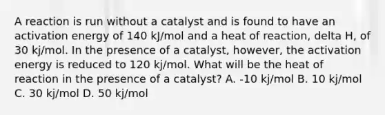 A reaction is run without a catalyst and is found to have an activation energy of 140 kJ/mol and a heat of reaction, delta H, of 30 kj/mol. In the presence of a catalyst, however, the activation energy is reduced to 120 kj/mol. What will be the heat of reaction in the presence of a catalyst? A. -10 kj/mol B. 10 kj/mol C. 30 kj/mol D. 50 kj/mol