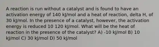 A reaction is run without a catalyst and is found to have an activation energy of 140 kJ/mol and a heat of reaction, delta H, of 30 kJ/mol. In the presence of a catalyst, however, the activation energy is reduced 10 120 kJ/mol. What will be the heat of reaction in the presence of the catalyst? A) -10 kJ/mol B) 10 kJ/mol C) 30 kJ/mol D) 50 kJ/mol