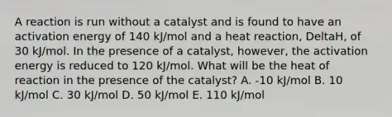 A reaction is run without a catalyst and is found to have an activation energy of 140 kJ/mol and a heat reaction, DeltaH, of 30 kJ/mol. In the presence of a catalyst, however, the activation energy is reduced to 120 kJ/mol. What will be the heat of reaction in the presence of the catalyst? A. -10 kJ/mol B. 10 kJ/mol C. 30 kJ/mol D. 50 kJ/mol E. 110 kJ/mol