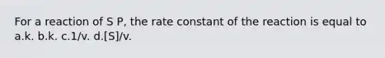 For a reaction of S P, the rate constant of the reaction is equal to a.k. b.k. c.1/v. d.[S]/v.