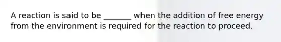 A reaction is said to be _______ when the addition of free energy from the environment is required for the reaction to proceed.