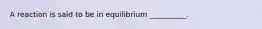 A reaction is said to be in equilibrium __________.