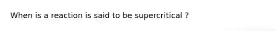 When is a reaction is said to be supercritical ?