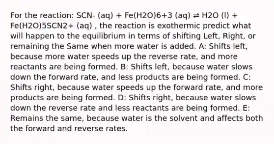 For the reaction: SCN- (aq) + Fe(H2O)6+3 (aq) ⇌ H2O (l) + Fe(H2O)5SCN2+ (aq) , the reaction is exothermic predict what will happen to the equilibrium in terms of shifting Left, Right, or remaining the Same when more water is added. A: Shifts left, because more water speeds up the reverse rate, and more reactants are being formed. B: Shifts left, because water slows down the forward rate, and less products are being formed. C: Shifts right, because water speeds up the forward rate, and more products are being formed. D: Shifts right, because water slows down the reverse rate and less reactants are being formed. E: Remains the same, because water is the solvent and affects both the forward and reverse rates.