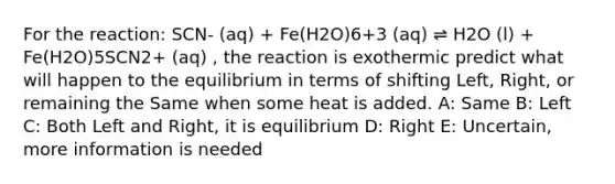 For the reaction: SCN- (aq) + Fe(H2O)6+3 (aq) ⇌ H2O (l) + Fe(H2O)5SCN2+ (aq) , the reaction is exothermic predict what will happen to the equilibrium in terms of shifting Left, Right, or remaining the Same when some heat is added. A: Same B: Left C: Both Left and Right, it is equilibrium D: Right E: Uncertain, more information is needed