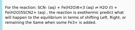 For the reaction: SCN- (aq) + Fe(H2O)6+3 (aq) ⇌ H2O (l) + Fe(H2O)5SCN2+ (aq) , the reaction is exothermic predict what will happen to the equilibrium in terms of shifting Left, Right, or remaining the Same when some Fe3+ is added.