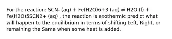 For the reaction: SCN- (aq) + Fe(H2O)6+3 (aq) ⇌ H2O (l) + Fe(H2O)5SCN2+ (aq) , the reaction is exothermic predict what will happen to the equilibrium in terms of shifting Left, Right, or remaining the Same when some heat is added.