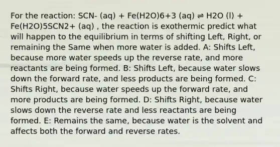 For the reaction: SCN- (aq) + Fe(H2O)6+3 (aq) ⇌ H2O (l) + Fe(H2O)5SCN2+ (aq) , the reaction is exothermic predict what will happen to the equilibrium in terms of shifting Left, Right, or remaining the Same when more water is added. A: Shifts Left, because more water speeds up the reverse rate, and more reactants are being formed. B: Shifts Left, because water slows down the forward rate, and less products are being formed. C: Shifts Right, because water speeds up the forward rate, and more products are being formed. D: Shifts Right, because water slows down the reverse rate and less reactants are being formed. E: Remains the same, because water is the solvent and affects both the forward and reverse rates.