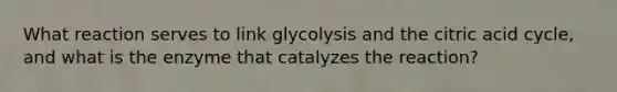 What reaction serves to link glycolysis and the citric acid cycle, and what is the enzyme that catalyzes the reaction?