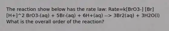 The reaction show below has the rate law: Rate=k[BrO3-] [Br][H+]^2 BrO3-(aq) + 5Br-(aq) + 6H+(aq) --> 3Br2(aq) + 3H2O(l) What is the overall order of the reaction?