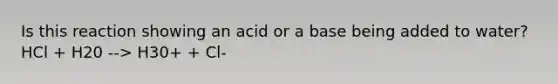 Is this reaction showing an acid or a base being added to water? HCl + H20 --> H30+ + Cl-