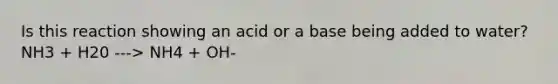 Is this reaction showing an acid or a base being added to water? NH3 + H20 ---> NH4 + OH-