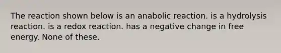 The reaction shown below is an anabolic reaction. is a hydrolysis reaction. is a redox reaction. has a negative change in free energy. None of these.