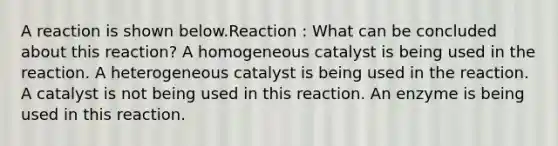 A reaction is shown below.Reaction : What can be concluded about this reaction? A homogeneous catalyst is being used in the reaction. A heterogeneous catalyst is being used in the reaction. A catalyst is not being used in this reaction. An enzyme is being used in this reaction.