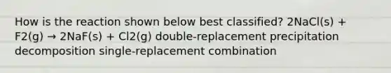 How is the reaction shown below best classified? 2NaCl(s) + F2(g) → 2NaF(s) + Cl2(g) double-replacement precipitation decomposition single-replacement combination