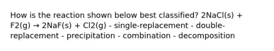 How is the reaction shown below best classified? 2NaCl(s) + F2(g) → 2NaF(s) + Cl2(g) - single-replacement - double-replacement - precipitation - combination - decomposition