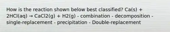 How is the reaction shown below best classified? Ca(s) + 2HCl(aq) → CaCl2(g) + H2(g) - combination - decomposition - single-replacement - precipitation - Double-replacement