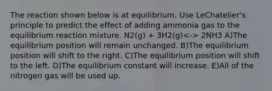 The reaction shown below is at equilibrium. Use LeChatelier's principle to predict the effect of adding ammonia gas to the equilibrium reaction mixture. N2(g) + 3H2(g) 2NH3 A)The equilibrium position will remain unchanged. B)The equilibrium position will shift to the right. C)The equilibrium position will shift to the left. D)The equilibrium constant will increase. E)All of the nitrogen gas will be used up.