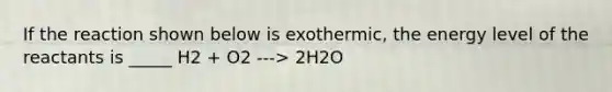 If the reaction shown below is exothermic, the energy level of the reactants is _____ H2 + O2 ---> 2H2O