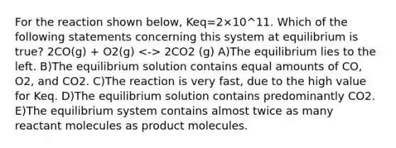 For the reaction shown below, Keq=2×10^11. Which of the following statements concerning this system at equilibrium is true? 2CO(g) + O2(g) 2CO2 (g) A)The equilibrium lies to the left. B)The equilibrium solution contains equal amounts of CO, O2, and CO2. C)The reaction is very fast, due to the high value for Keq. D)The equilibrium solution contains predominantly CO2. E)The equilibrium system contains almost twice as many reactant molecules as product molecules.