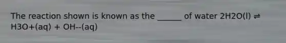 The reaction shown is known as the ______ of water 2H2O(l) ⇌ H3O+(aq) + OH--(aq)