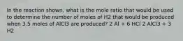 In the reaction shown, what is the mole ratio that would be used to determine the number of moles of H2 that would be produced when 3.5 moles of AlCl3 are produced? 2 Al + 6 HCl 2 AlCl3 + 3 H2