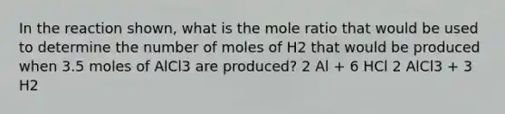 In the reaction shown, what is the mole ratio that would be used to determine the number of moles of H2 that would be produced when 3.5 moles of AlCl3 are produced? 2 Al + 6 HCl 2 AlCl3 + 3 H2