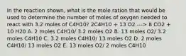 In the reaction shown, what is the mole ration that would be used to determine the number of moles of oxygen needed to react with 3.2 moles of C4H10? 2C4H10 + 13 O2 ---> 8 CO2 + 10 H20 A. 2 moles C4H10/ 3.2 moles O2 B. 13 moles O2/ 3.2 moles C4H10 C. 3.2 moles C4H10/ 13 moles O2 D. 2 moles C4H10/ 13 moles O2 E. 13 moles O2/ 2 moles C4H10