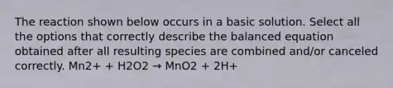 The reaction shown below occurs in a basic solution. Select all the options that correctly describe the balanced equation obtained after all resulting species are combined and/or canceled correctly. Mn2+ + H2O2 → MnO2 + 2H+